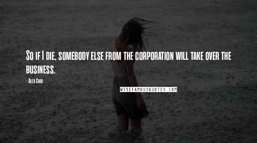 Alex Chiu Quotes: So if I die, somebody else from the corporation will take over the business.