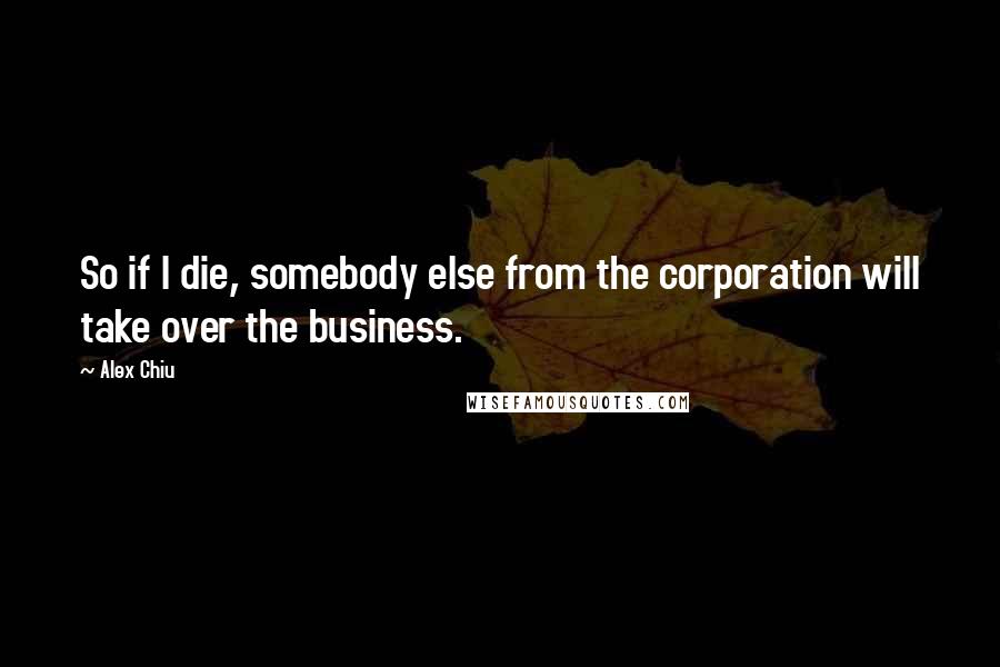 Alex Chiu Quotes: So if I die, somebody else from the corporation will take over the business.