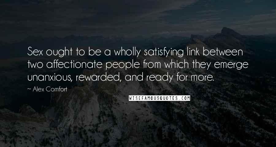 Alex Comfort Quotes: Sex ought to be a wholly satisfying link between two affectionate people from which they emerge unanxious, rewarded, and ready for more.