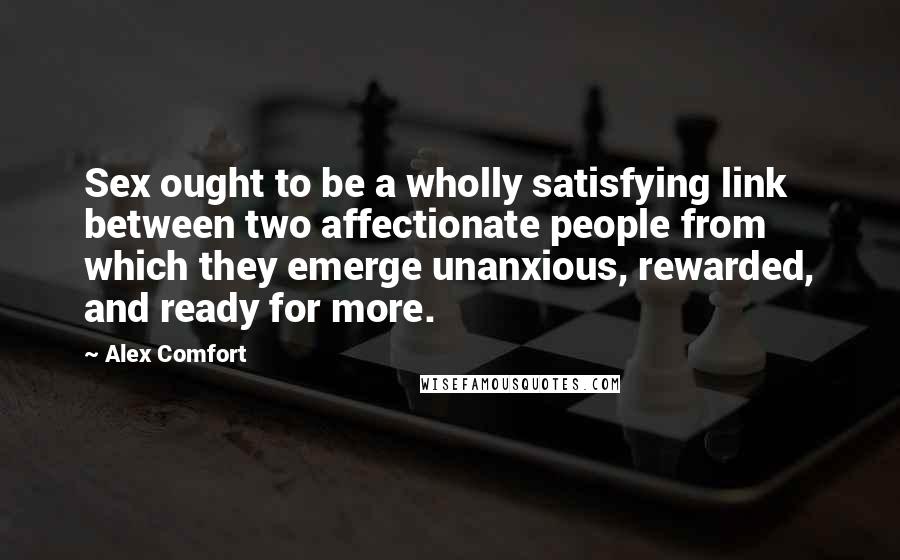 Alex Comfort Quotes: Sex ought to be a wholly satisfying link between two affectionate people from which they emerge unanxious, rewarded, and ready for more.