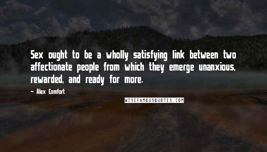 Alex Comfort Quotes: Sex ought to be a wholly satisfying link between two affectionate people from which they emerge unanxious, rewarded, and ready for more.