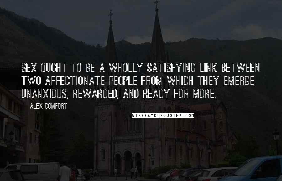 Alex Comfort Quotes: Sex ought to be a wholly satisfying link between two affectionate people from which they emerge unanxious, rewarded, and ready for more.