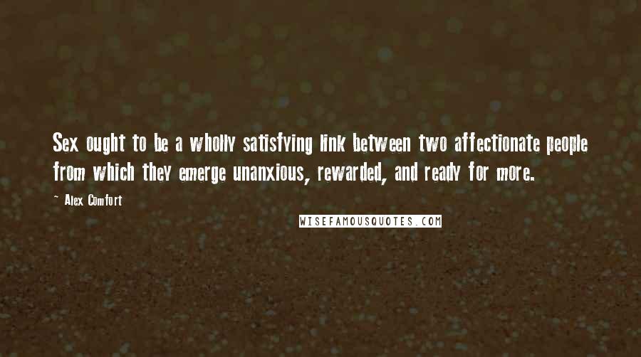 Alex Comfort Quotes: Sex ought to be a wholly satisfying link between two affectionate people from which they emerge unanxious, rewarded, and ready for more.