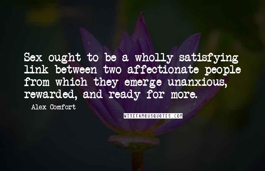 Alex Comfort Quotes: Sex ought to be a wholly satisfying link between two affectionate people from which they emerge unanxious, rewarded, and ready for more.