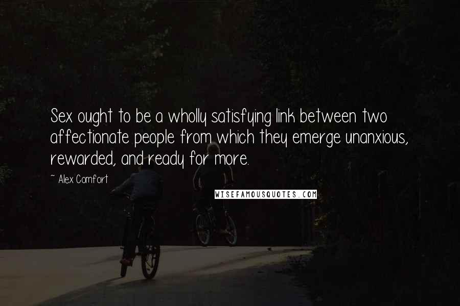 Alex Comfort Quotes: Sex ought to be a wholly satisfying link between two affectionate people from which they emerge unanxious, rewarded, and ready for more.