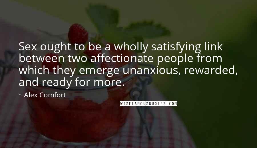 Alex Comfort Quotes: Sex ought to be a wholly satisfying link between two affectionate people from which they emerge unanxious, rewarded, and ready for more.