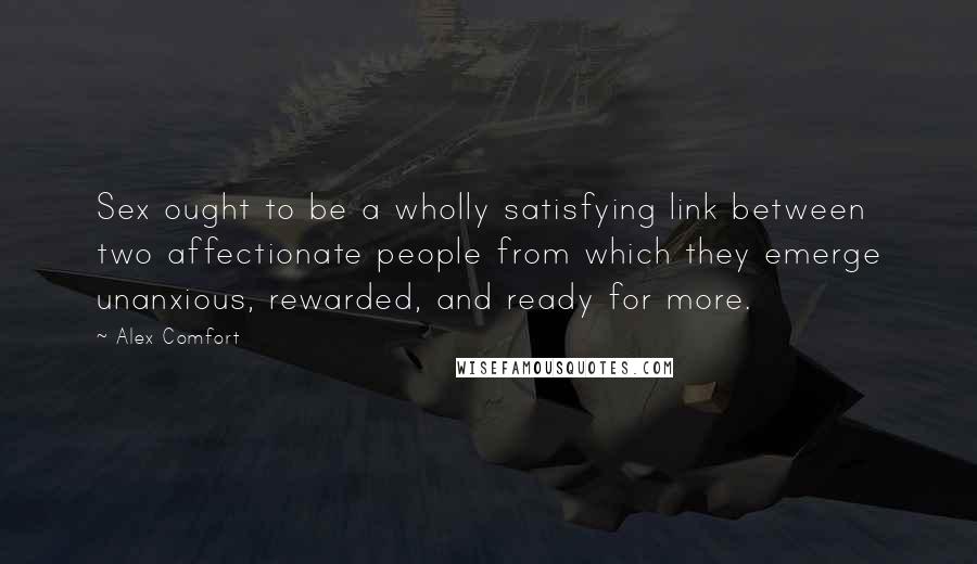 Alex Comfort Quotes: Sex ought to be a wholly satisfying link between two affectionate people from which they emerge unanxious, rewarded, and ready for more.