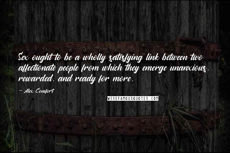 Alex Comfort Quotes: Sex ought to be a wholly satisfying link between two affectionate people from which they emerge unanxious, rewarded, and ready for more.