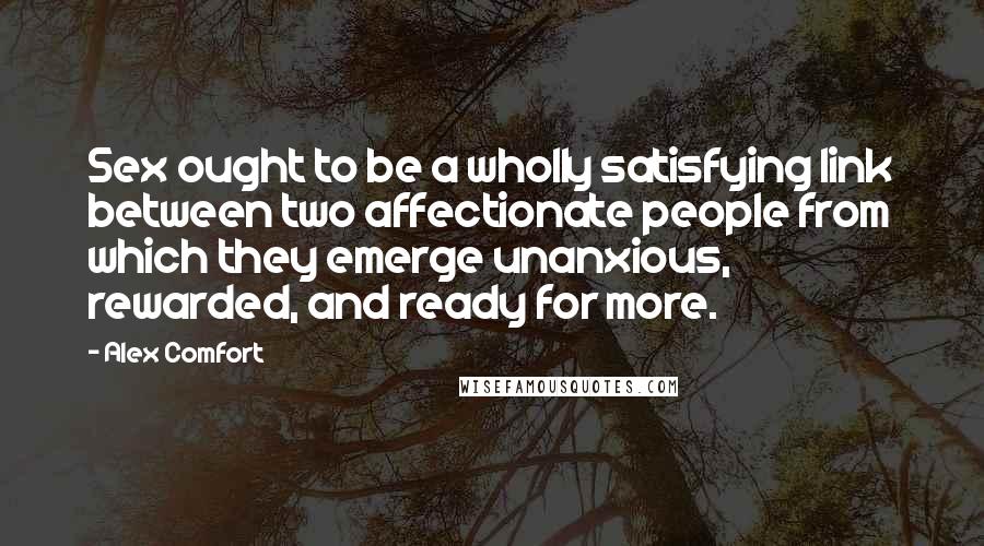 Alex Comfort Quotes: Sex ought to be a wholly satisfying link between two affectionate people from which they emerge unanxious, rewarded, and ready for more.