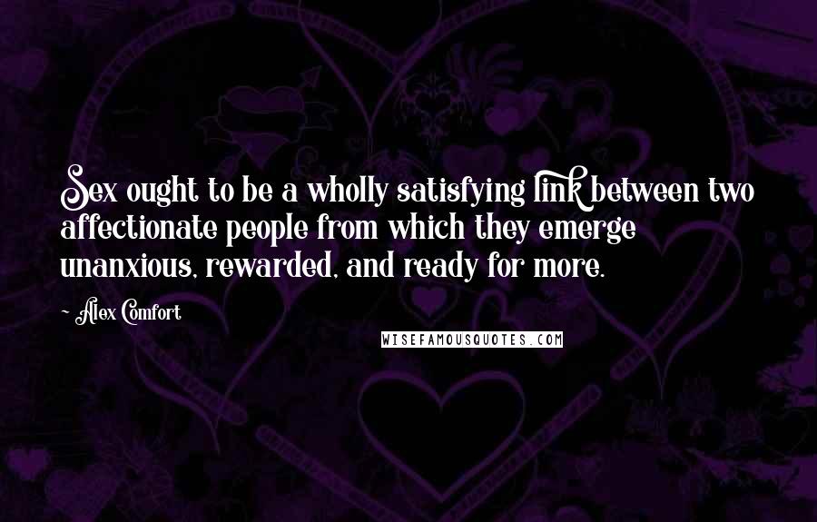 Alex Comfort Quotes: Sex ought to be a wholly satisfying link between two affectionate people from which they emerge unanxious, rewarded, and ready for more.