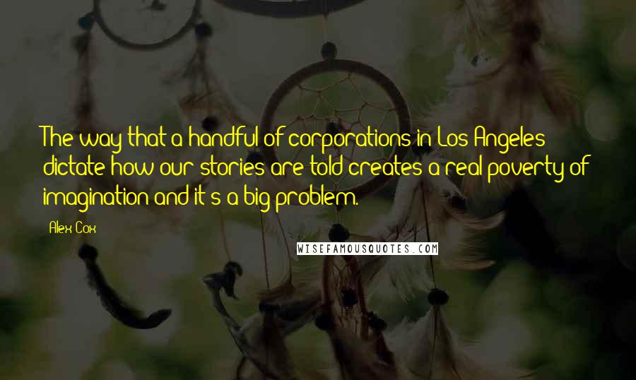 Alex Cox Quotes: The way that a handful of corporations in Los Angeles dictate how our stories are told creates a real poverty of imagination and it's a big problem.