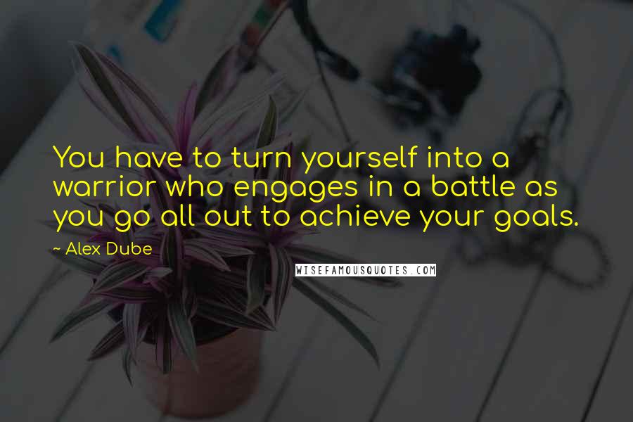 Alex Dube Quotes: You have to turn yourself into a warrior who engages in a battle as you go all out to achieve your goals.