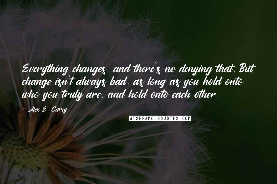 Alex E. Carey Quotes: Everything changes, and there's no denying that. But change isn't always bad, as long as you hold onto who you truly are, and hold onto each other.