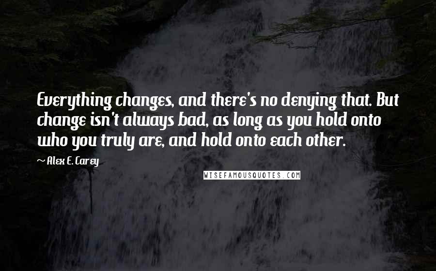 Alex E. Carey Quotes: Everything changes, and there's no denying that. But change isn't always bad, as long as you hold onto who you truly are, and hold onto each other.