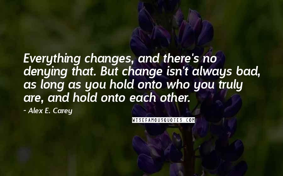 Alex E. Carey Quotes: Everything changes, and there's no denying that. But change isn't always bad, as long as you hold onto who you truly are, and hold onto each other.