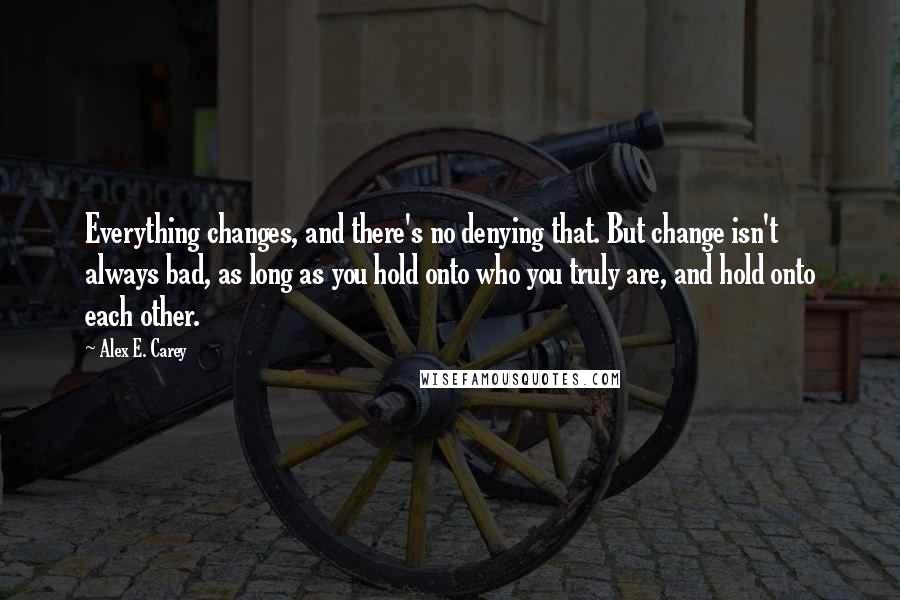 Alex E. Carey Quotes: Everything changes, and there's no denying that. But change isn't always bad, as long as you hold onto who you truly are, and hold onto each other.