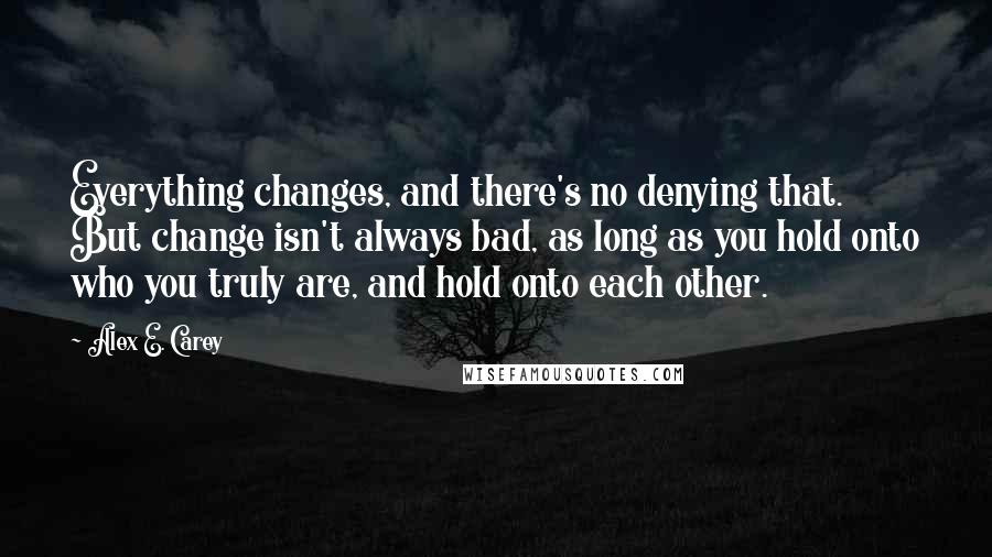 Alex E. Carey Quotes: Everything changes, and there's no denying that. But change isn't always bad, as long as you hold onto who you truly are, and hold onto each other.