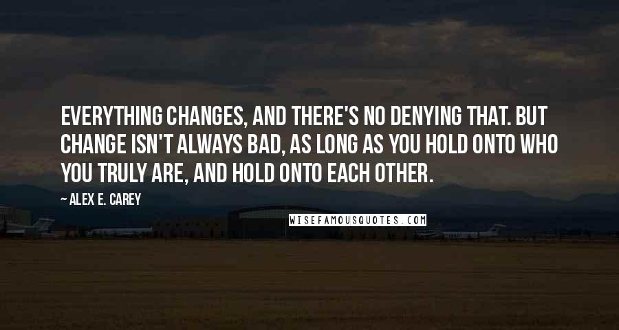 Alex E. Carey Quotes: Everything changes, and there's no denying that. But change isn't always bad, as long as you hold onto who you truly are, and hold onto each other.