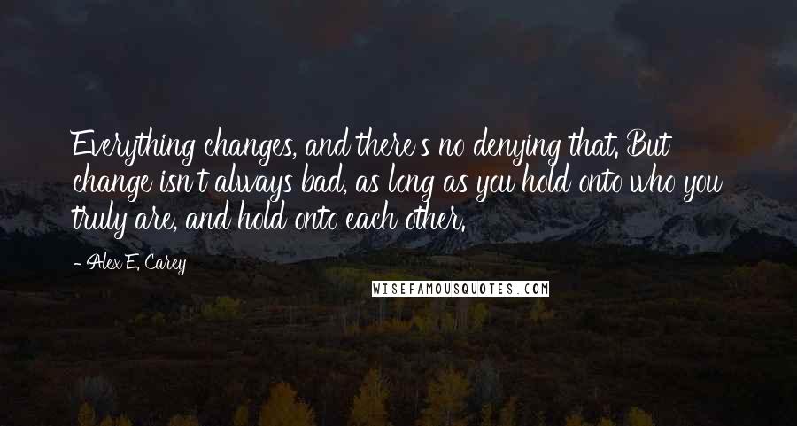 Alex E. Carey Quotes: Everything changes, and there's no denying that. But change isn't always bad, as long as you hold onto who you truly are, and hold onto each other.
