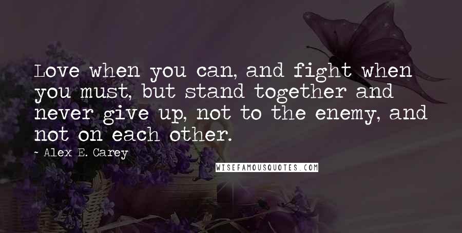 Alex E. Carey Quotes: Love when you can, and fight when you must, but stand together and never give up, not to the enemy, and not on each other.