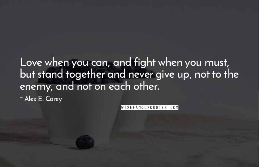 Alex E. Carey Quotes: Love when you can, and fight when you must, but stand together and never give up, not to the enemy, and not on each other.