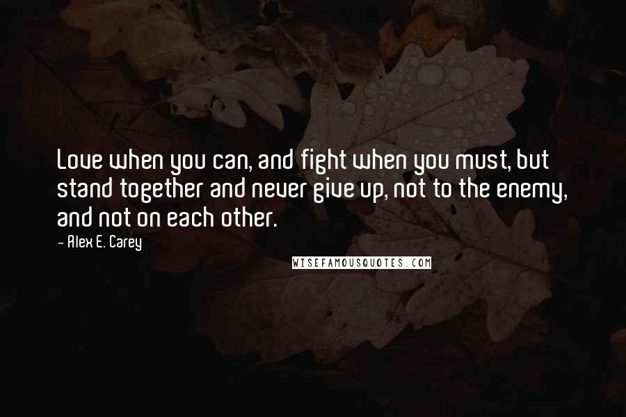 Alex E. Carey Quotes: Love when you can, and fight when you must, but stand together and never give up, not to the enemy, and not on each other.