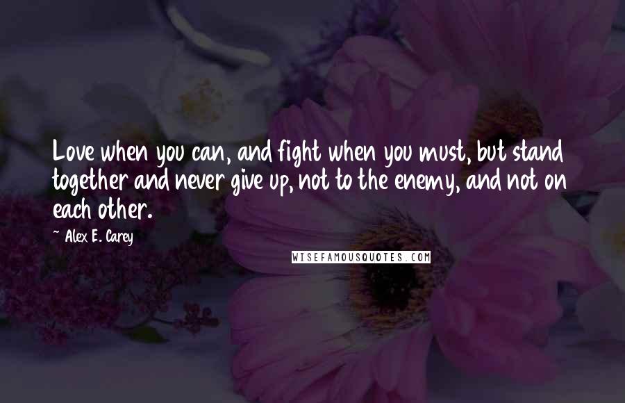 Alex E. Carey Quotes: Love when you can, and fight when you must, but stand together and never give up, not to the enemy, and not on each other.