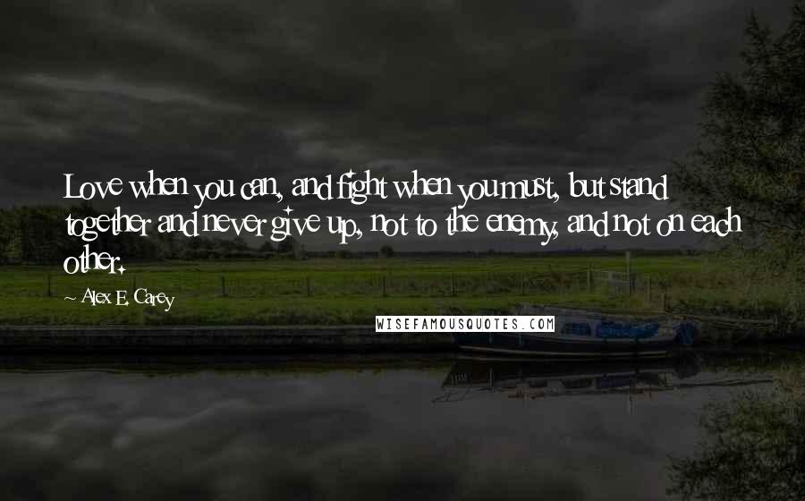 Alex E. Carey Quotes: Love when you can, and fight when you must, but stand together and never give up, not to the enemy, and not on each other.