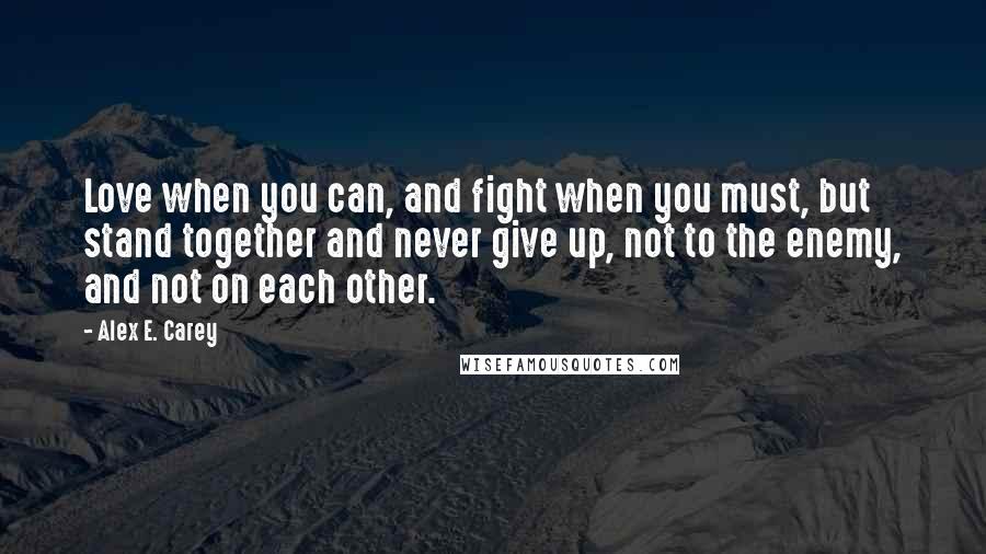 Alex E. Carey Quotes: Love when you can, and fight when you must, but stand together and never give up, not to the enemy, and not on each other.