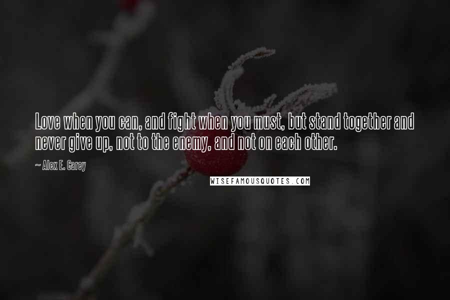 Alex E. Carey Quotes: Love when you can, and fight when you must, but stand together and never give up, not to the enemy, and not on each other.