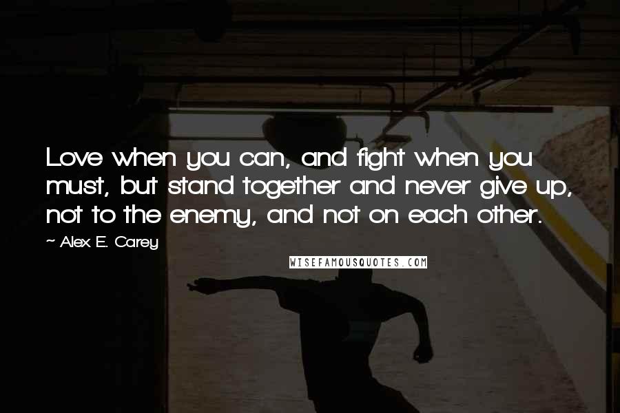 Alex E. Carey Quotes: Love when you can, and fight when you must, but stand together and never give up, not to the enemy, and not on each other.