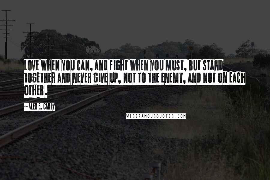 Alex E. Carey Quotes: Love when you can, and fight when you must, but stand together and never give up, not to the enemy, and not on each other.