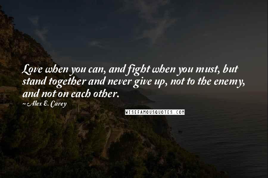 Alex E. Carey Quotes: Love when you can, and fight when you must, but stand together and never give up, not to the enemy, and not on each other.