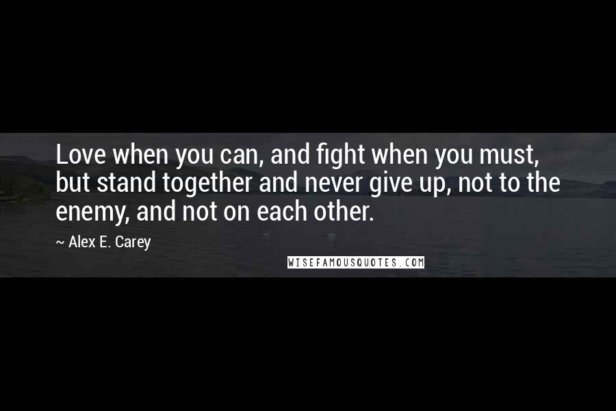 Alex E. Carey Quotes: Love when you can, and fight when you must, but stand together and never give up, not to the enemy, and not on each other.