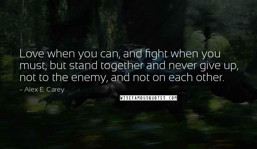 Alex E. Carey Quotes: Love when you can, and fight when you must, but stand together and never give up, not to the enemy, and not on each other.