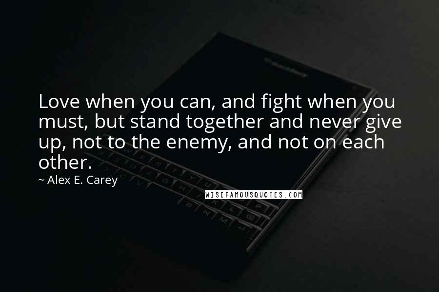 Alex E. Carey Quotes: Love when you can, and fight when you must, but stand together and never give up, not to the enemy, and not on each other.