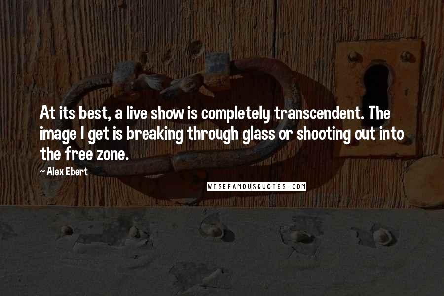 Alex Ebert Quotes: At its best, a live show is completely transcendent. The image I get is breaking through glass or shooting out into the free zone.