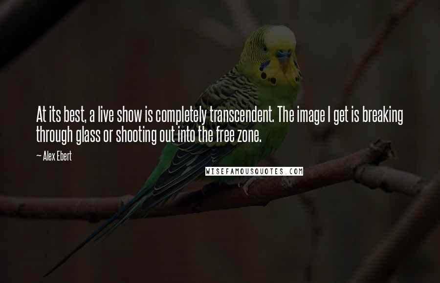 Alex Ebert Quotes: At its best, a live show is completely transcendent. The image I get is breaking through glass or shooting out into the free zone.