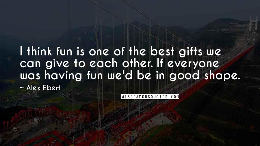 Alex Ebert Quotes: I think fun is one of the best gifts we can give to each other. If everyone was having fun we'd be in good shape.