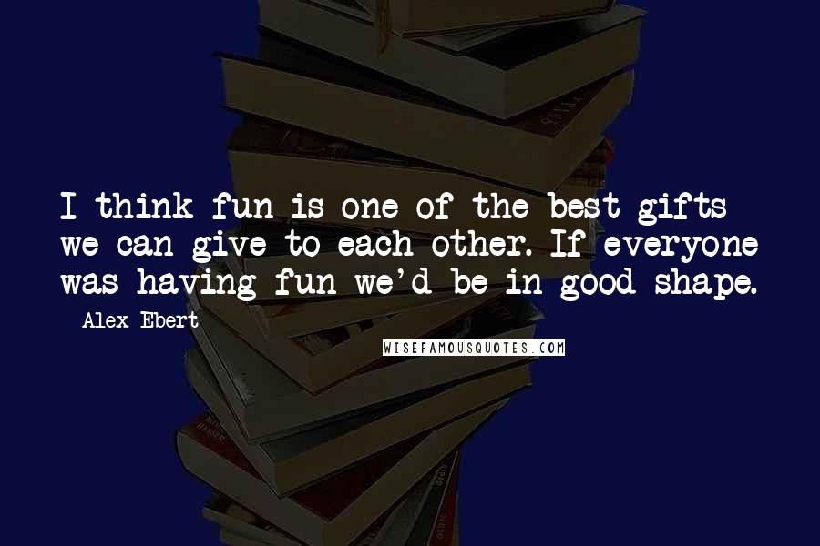 Alex Ebert Quotes: I think fun is one of the best gifts we can give to each other. If everyone was having fun we'd be in good shape.