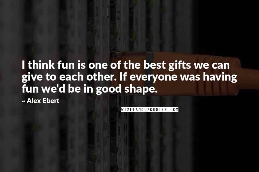 Alex Ebert Quotes: I think fun is one of the best gifts we can give to each other. If everyone was having fun we'd be in good shape.