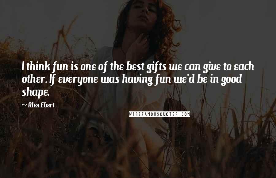 Alex Ebert Quotes: I think fun is one of the best gifts we can give to each other. If everyone was having fun we'd be in good shape.