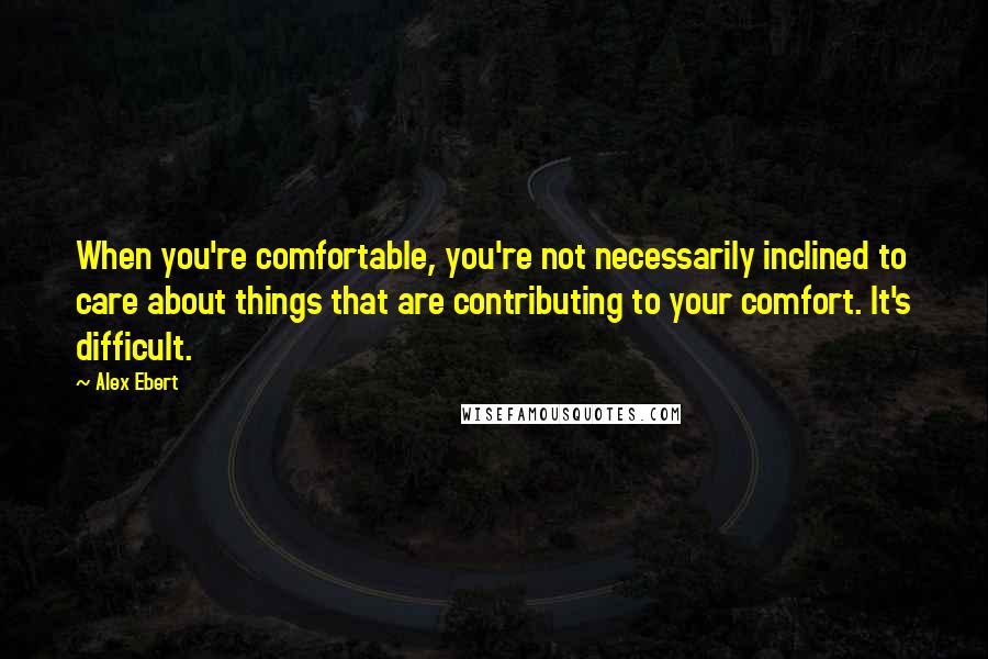 Alex Ebert Quotes: When you're comfortable, you're not necessarily inclined to care about things that are contributing to your comfort. It's difficult.