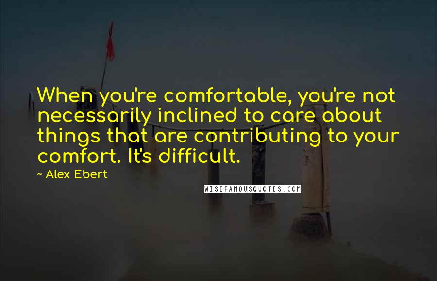 Alex Ebert Quotes: When you're comfortable, you're not necessarily inclined to care about things that are contributing to your comfort. It's difficult.