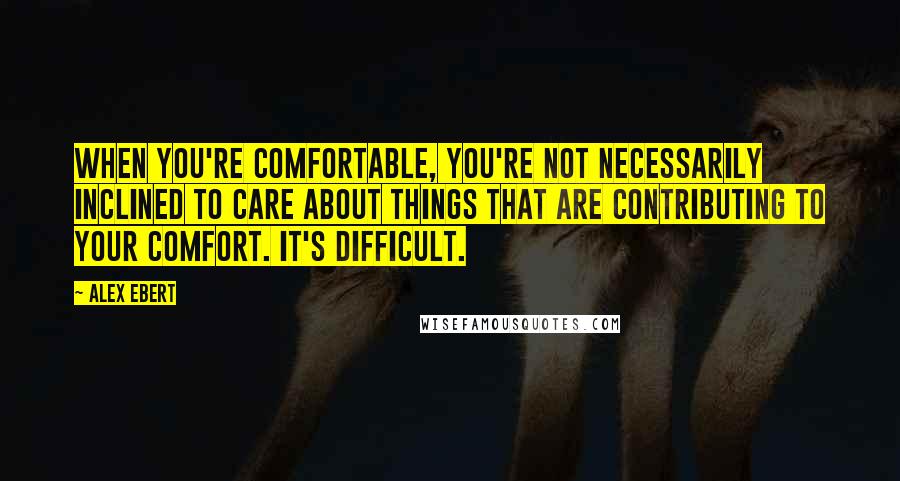 Alex Ebert Quotes: When you're comfortable, you're not necessarily inclined to care about things that are contributing to your comfort. It's difficult.