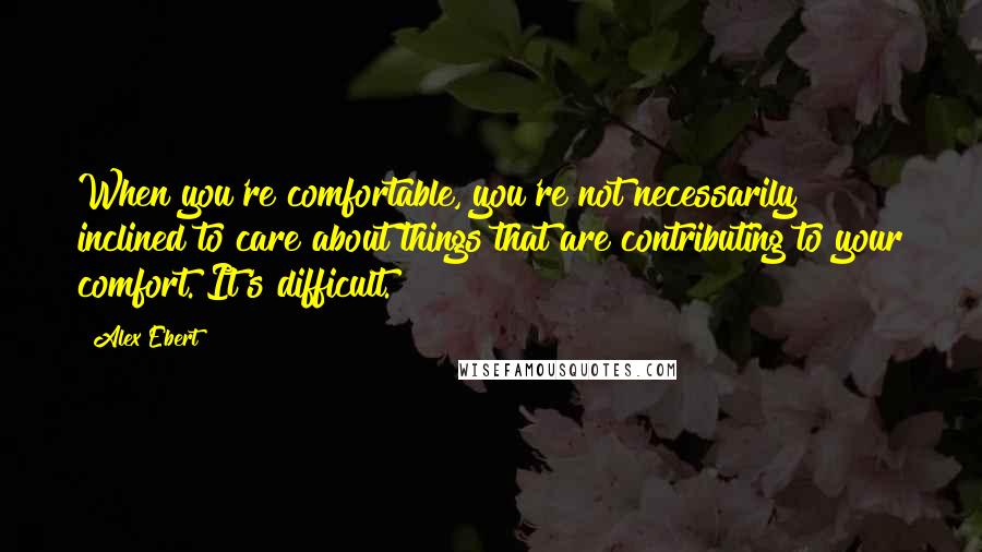 Alex Ebert Quotes: When you're comfortable, you're not necessarily inclined to care about things that are contributing to your comfort. It's difficult.