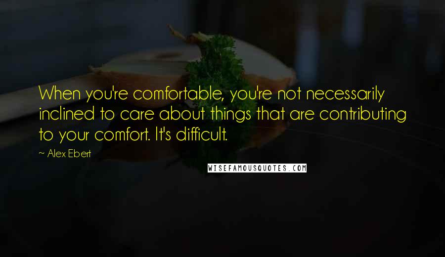 Alex Ebert Quotes: When you're comfortable, you're not necessarily inclined to care about things that are contributing to your comfort. It's difficult.