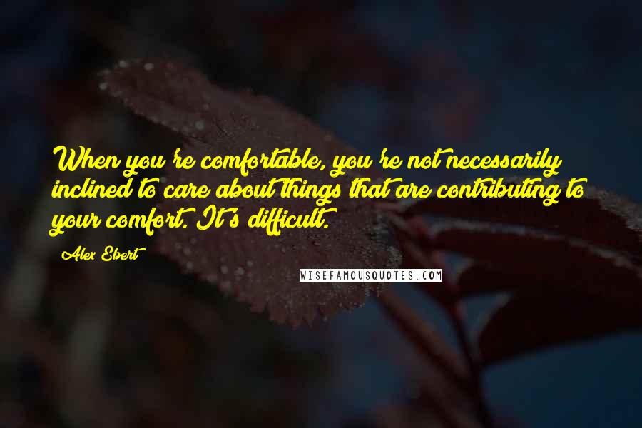 Alex Ebert Quotes: When you're comfortable, you're not necessarily inclined to care about things that are contributing to your comfort. It's difficult.