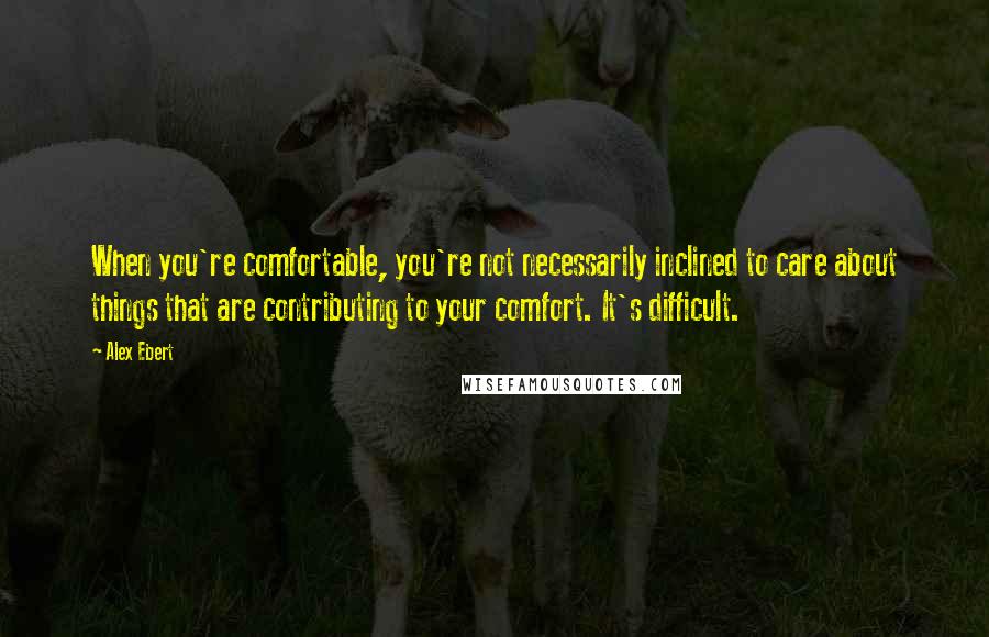 Alex Ebert Quotes: When you're comfortable, you're not necessarily inclined to care about things that are contributing to your comfort. It's difficult.