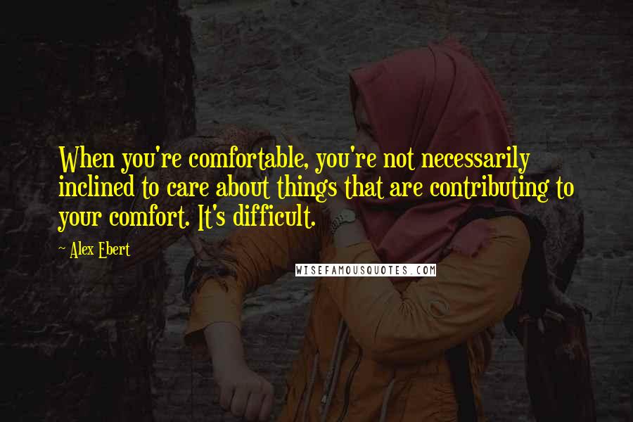 Alex Ebert Quotes: When you're comfortable, you're not necessarily inclined to care about things that are contributing to your comfort. It's difficult.